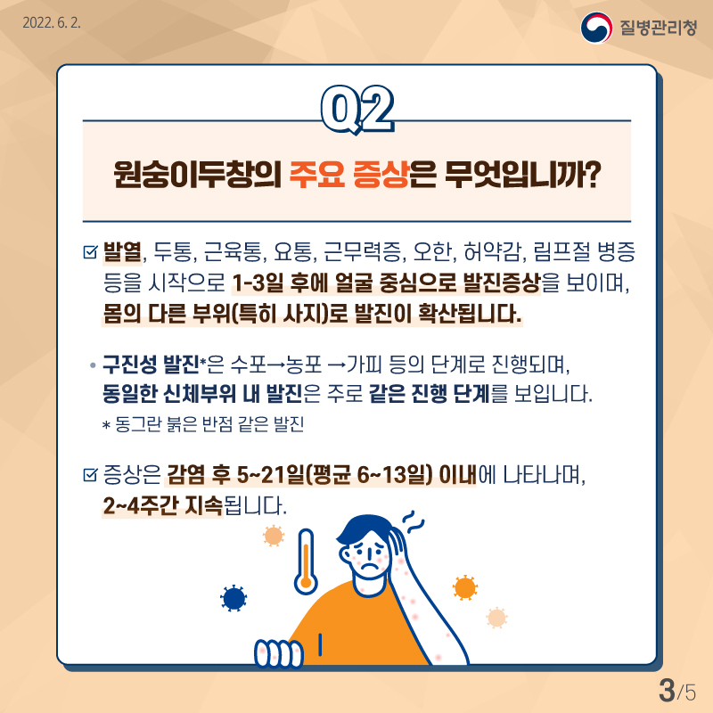 [질병관리청 2022년6월2일] Q2. 원숭이두창의 주요 증상은 무엇입니까? -발열, 두통, 근육통, 요총, 근무력증, 오한, 허약감, 림프절 병증 등을 시작으로 1-3일 후에 얼굴 중심으로 발진 증상을 보이며, 몸의 다른 부위(특히 사지)로 발진이 확산됩니다. ㅇ구진성 발진(동그란 붉은 반점 같은 발진)은 수포→농포 →가피 등의 단계로 진행되며, 동일한 신체부위 내 발진은 주로 같은 진행 단계를 보입니다. ㅇ 증상은 감염 후 5~21일(평균 6~13일)이내에 나타나며, 2-4주간 지속됩니다. [5페이지 중 3페이지]